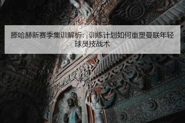 滕哈赫新赛季集训解析：训练计划如何重塑曼联年轻球员技战术